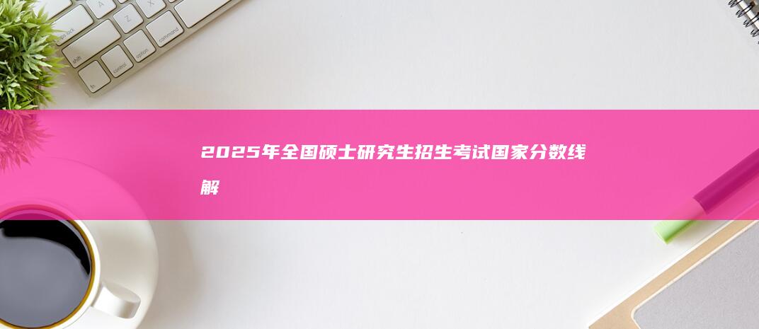 2025年全国硕士研究生招生考试国家分数线解读与分析